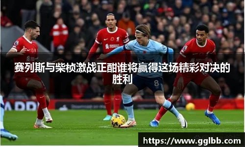 悟空体育赛列斯与柴桢激战正酣谁将赢得这场精彩对决的胜利